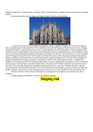 magnet, demagnetize it, and start again, and again. until you find the perfect “chamber” that sustains the echo for longer
periods.
         Interesting how this relates to bigger and bigger temples, churches and cathedrals...




          ...maybe the architects knew something.The bigger the better is capable to amplify ELF. Exactly the opposite
like in standard modern sound amplifiers! The amplification cuts off with frequency! Maybe they knew how to design,
and build cathedrals, at specific dimensions, to act as sound amplifiers for many frequencies, so that will operate like a
modern electronic sound amplifier. But instead of something that electronics engineers know as self-oscillations which
they try to avoid in designing an amplifier, the builders of churches new that this “self-oscillations” is exactly what they
want! The bigger the echo the better “God” resides in it! Maybe they knew that by designing cathedrals with specific
build in constants, specific ratios between walls and chambers, and special design and so on, then all these things will
amplify through the echo being in constructive interference with the voice of the singer or chorus. To amplify the
feedback echo sound received in the 3D stereoscopic human ear when is chanting the sacred name of God! To bring the
initiate closer to self-resonance as possible! Damn! They were really smart! Wonder what other secrets of this lost art
they hold. This will make churches and cathedrals from this point of view, more like “initiation chambers” like the
ancient pyramids! Of course from this point of view, this will mean that the churches were never meant to be full with
people or objects. One person at a time. Bringing a person much closer to God, Literally! Not the hole mob at once.
          Oh, Sorry for that, I went a little bit off topic here, I apologise for my tendency to be carried out by these
thoughts.
          Another insight we should have in mind is the magical legendary

                                                    Singing rod
 