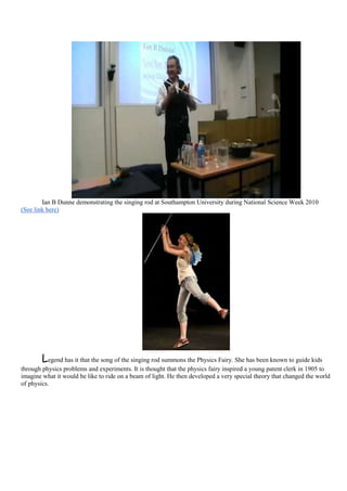 Ian B Dunne demonstrating the singing rod at Southampton University during National Science Week 2010
(See link here)




        Legend has it that the song of the singing rod summons the Physics Fairy. She has been known to guide kids
through physics problems and experiments. It is thought that the physics fairy inspired a young patent clerk in 1905 to
imagine what it would be like to ride on a beam of light. He then developed a very special theory that changed the world
of physics.
 