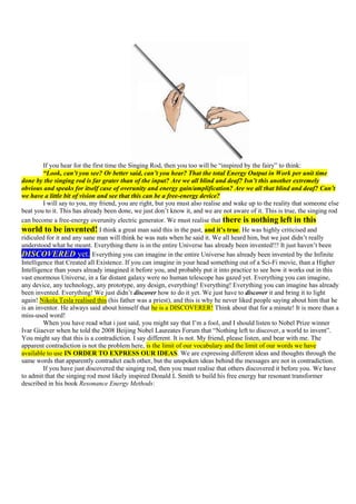 If you hear for the first time the Singing Rod, then you too will be “inspired by the fairy” to think:
         “Look, can’t you see? Or better said, can’t you hear? That the total Energy Output in Work per unit time
done by the singing rod is far grater than of the input? Are we all blind and deaf? Isn’t this another extremely
obvious and speaks for itself case of overunity and energy gain/amplification? Are we all that blind and deaf? Can’t
we have a little bit of vision and see that this can be a free-energy device?
         I will say to you, my friend, you are right, but you must also realise and wake up to the reality that someone else
beat you to it. This has already been done, we just don‟t know it, and we are not aware of it. This is true, the singing rod
can become a free-energy overunity electric generator. We must realise that there is nothing left in this
world to be invented! I think a great man said this in the past, and it’s true. He was highly criticised and
ridiculed for it and any sane man will think he was nuts when he said it. We all heard him, but we just didn‟t really
understood what he meant. Everything there is in the entire Universe has already been invented!!! It just haven‟t been
DISCOVERED yet. Everything you can imagine in the entire Universe has already been invented by the Infinite
Intelligence that Created all Existence. If you can imagine in your head something out of a Sci-Fi movie, than a Higher
Intelligence than yours already imagined it before you, and probably put it into practice to see how it works out in this
vast enormous Universe, in a far distant galaxy were no human telescope has gazed yet. Everything you can imagine,
any device, any technology, any prototype, any design, everything! Everything! Everything you can imagine has already
been invented. Everything! We just didn‟t discover how to do it yet. We just have to discover it and bring it to light
again! Nikola Tesla realised this (his father was a priest), and this is why he never liked people saying about him that he
is an inventor. He always said about himself that he is a DISCOVERER! Think about that for a minute! It is more than a
miss-used word!
         When you have read what i just said, you might say that I‟m a fool, and I should listen to Nobel Prize winner
Ivar Giaever when he told the 2008 Beijing Nobel Laureates Forum that “Nothing left to discover, a world to invent”.
You might say that this is a contradiction. I say different. It is not. My friend, please listen, and bear with me. The
apparent contradiction is not the problem here, is the limit of our vocabulary and the limit of our words we have
available to use IN ORDER TO EXPRESS OUR IDEAS. We are expressing different ideas and thoughts through the
same words that apparently contradict each other, but the unspoken ideas behind the messages are not in contradiction.
         If you have just discovered the singing rod, then you must realise that others discovered it before you. We have
to admit that the singing rod most likely inspired Donald L Smith to build his free energy bar resonant transformer
described in his book Resonance Energy Methods:
 