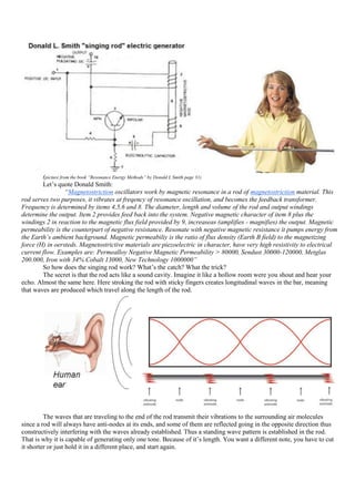 (picture from the book “Resonance Energy Methods” by Donald L Smith page 31)
        Let‟s quote Donald Smith:
                    “Magnetostriction oscillators work by magnetic resonance in a rod of magnetostriction material. This
rod serves two purposes, it vibrates at freqency of resonance oscillation, and becomes the feedback transformer.
Frequency is determined by items 4,5,6 and 8. The diameter, length and volume of the rod and output windings
determine the output. Item 2 provides feed back into the system. Negative magnetic character of item 8 plus the
windings 2 in reaction to the magnetic flux field provided by 9, increaseas (amplifies - magnifies) the output. Magnetic
permeability is the counterpart of negative resistance. Resonate with negative magnetic resistance it pumps energy from
the Earth’s ambient background. Magnetic permeabiliy is the ratio of flux density (Earth B field) to the magnetizing
force (H) in oersteds. Magnetostrictive materials are piezoelectric in character, have very high resistivity to electrical
current flow. Examples are: Permealloy Negative Magnetic Permeability > 80000, Sendust 30000-120000, Metglas
200.000, Iron with 34% Cobalt 13000, New Technology 1000000”
        So how does the singing rod work? What‟s the catch? What the trick?
        The secret is that the rod acts like a sound cavity. Imagine it like a hollow room were you shout and hear your
echo. Almost the same here. Here stroking the rod with sticky fingers creates longitudinal waves in the bar, meaning
that waves are produced which travel along the length of the rod.




         The waves that are traveling to the end of the rod transmit their vibrations to the surrounding air molecules
since a rod will always have anti-nodes at its ends, and some of them are reflected going in the opposite direction thus
constructively interfering with the waves already established. Thus a standing wave pattern is established in the rod.
That is why it is capable of generating only one tone. Because of it‟s length. You want a different note, you have to cut
it shorter or just hold it in a different place, and start again.
 