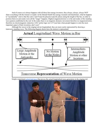 And of course as it always happens with all these free-energy inventors, they always, always, always NOT
share everything with the listener or reader. In the Donald Smith free-energy resonant rod transformer, what he happens
to “accidentally” omit is that the coils 2 and 9 must be placed at specific places along the length of the bar, in order to
position them on anti-nodes were all the “magic” happens. Highest magnetostriction is in the anti-nodes of the standing
wave pattern established in the rod. In the nodes there is no magnetic domains movement therefore no magnetostriction,
therefore no electromagnetic induction. LOL! pretty logic isn‟t it? I just hate when people happen to omit the most
important aspect of their invention, don‟t you?
        Although the waves in the singing rod are longitudinal, they are more easily represented by showing a
transverse standing wave. The following diagram shows how the motion is represented.




        Simple experiment (click link here) that proves the actual longitudinal wave generation in the singing rod:
 