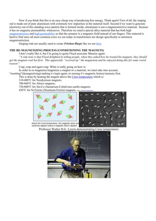 Now if you think that this is an easy cheap way of producing free energy, Think again! First of all, the singing
rod is made out of pure aluminium with extremely low impurities in the material itself. Second if we want to generate
electricity out of this standing wave pattern that is formed inside, aluminium is not a magnetostrictive material, because
it has no magnetic permeability whatsoever. Therefore we need a special alloy material that has both high
magnetostriction and high permeability so that the actuator is a magnetic field instead of our fingers. This material is
hard to find since all most common cores we use today in transformers are design specifically to minimize
magnetostriction.
         Singing rods are usually used to create Friction Harps like we see here.

THE RE-MAGNETIZING PROCESS (CONDITIONING THE MAGNETS)
         I don‟t really like it, but I‟m going to quote Floyd associate Maurice again:
         “A side note is that Floyd delighted in telling people, when they asked how he treated his magnets, they should
get the magnets real hot first. This apparently “screwed up” the magnetism and he enjoyed doing this for some weird
reason!”
         Crap, crap and again crap. What is really going on here is:
         In order to re-magnetize/magnetize a magnet or a material, we must take into account,
“resetting”(demagnetizing) making it virgin again, or erasing it‟s magnetic history/memory first.
         This is done by heating the magnet above the Curie temperature which is:
         310-400°C for Neodymium magnets;
         700-860°C for Alnico magnets;
         720-800°C for Sm-Co (Samarium-Cobalt/rare-earth) magnets;
         450°C for Sr-Ferrite (Strontium-Ferrite) magnets. (data collected from here)




                         Professor Walter H.G. Lewin demonstrating Curie temperature:
 
