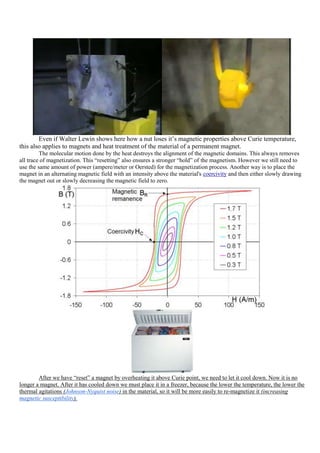 Even if Walter Lewin shows here how a nut loses it‟s magnetic properties above Curie temperature,
this also applies to magnets and heat treatment of the material of a permanent magnet.
         The molecular motion done by the heat destroys the alignment of the magnetic domains. This always removes
all trace of magnetization. This “resetting” also ensures a stronger “hold” of the magnetism. However we still need to
use the same amount of power (ampere/meter or Oersted) for the magnetization process. Another way is to place the
magnet in an alternating magnetic field with an intensity above the material's coercivity and then either slowly drawing
the magnet out or slowly decreasing the magnetic field to zero.




        After we have “reset” a magnet by overheating it above Curie point, we need to let it cool down. Now it is no
longer a magnet. After it has cooled down we must place it in a freezer, because the lower the temperature, the lower the
thermal agitations (Johnson-Nyquist noise) in the material, so it will be more easily to re-magnetize it (increasing
magnetic susceptibility).
 