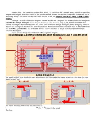 Another thing I feel compelled to share about MEG, TPU and Flynn SSG is that it is very unlikely to special re-
magnetize the magnet in the device itself in this dynamic fashion, in spite the fact that we will tend to think that way as I
previously though. The reason why we won‟t have success, is that, the magnetic flux MUST set up THROUGH the
magnet!
         Although Kirchhoff first rule for magnetic currents dictates that a magnetic flux will be established through the
core and also through the magnet (the sum of magnetic fluxes into any node is always zero), I say to you, that the ratio of the two
currents is not right! We need more of the flux crated to be established through the magnet, rather than going further to
the core and closing with the other flux from the other coil. All this means that the core shape must be different from the
one in the MEG patent and the one in the TPU device! Thus we will need to design another core(transformer) to
condition the magnets.
         This is how we though we would create a MEG dynamic magnet:




But pour Kirchhoff turns over in his grave when he sees this! So to make him happy, let‟s correct this setup. So what
does Kirchhoff say?




But we are powering both coils at the same time, so:
                                                               (must be the same)
therefore:
 