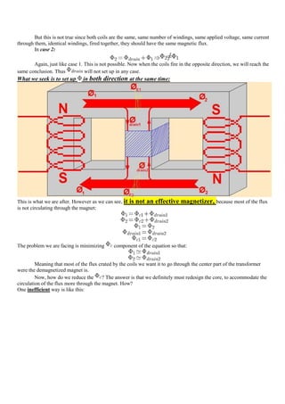 But this is not true since both coils are the same, same number of windings, same applied voltage, same current
through them, identical windings, fired together, they should have the same magnetic flux.
        In case 2:

       Again, just like case 1. This is not possible. Now when the coils fire in the opposite direction, we will reach the
same conclusion. Thus           will not set up in any case.
What we seek is to set up      in both direction at the same time:




This is what we are after. However as we can see, it   is not an effective magnetizer, because most of the flux
is not circulating through the magnet:




The problem we are facing is minimizing       component of the equation so that:


         Meaning that most of the flux crated by the coils we want it to go through the center part of the transformer
were the demagnetized magnet is.
         Now, how do we reduce the       ? The answer is that we definitely must redesign the core, to accommodate the
circulation of the flux more through the magnet. How?
One inefficient way is like this:
 