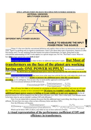 (ONLY APPLIES WHEN WE HAVE MULTIPLE INPUT ENERGY SOURCES)




        I hope it‟s clear now that the conventional definition only applies when we have an intersection of two special
cases. Again I‟m speaking only in regards to transformers. I don‟t care about other types of generators, batteries or other
free-energy stuff. I‟m only speaking from the limited view point of transformers. So again, going back to this
conventional understanding of COP. It only applies in a special unique case. No! No...Wait there‟s more! When we
have two unique spacial rare cases both at once!

                                       But Most of
        First unique special rare case is when we have an additional input power supply.

transformers on the face of the planet are working
having only ONE POWER SUPPLY! But this is how conventional
COP is defined. We MUST have an additional input power source that provides for the extra energy we see at the
output!
        Second unique special rare case that must occur at the same time with the first one, with makes this whole case
more rare than rare, is when we are unable to measure the additional power that this second input is
providing, or it is ambiguous. You see now why we need another approach in defining COP?
        The Conventional definition of COP will now be:


         This will mean that what we will normaly be calculating as eficiency of a transformer, and come up with more
than 100% efficiency, actually we have calculated COP. Of course we wouldn't realise that, when this
additional input power source is hiding or is not visible or is not very apparent. So for all
practical reasons we will be tempted to say that we have efficiency over 100%. This is what really Tom Bearden meant
in his letter when he said we shouldn‟t confuse COP with efficiency!
         Now if we are indeed able to measure the power that this additional input is providing, then things are more
different. We now have two cases, when we have efficiency below and above 100%.
         Now the Efficiency will become:


        Which can be below 100% or above, case when we say we have achieved overunity.
   A visual representation of the performance coefficient (COP) and
                      efficiency in transformers.
 
