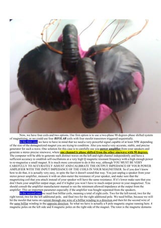 Now, we have four coils and two options. Our first option is to use a two-phase 90 degrees phase shifted system
of magnetising, or we could use four BIFILAR coils with four mosfet transistors triggered sequentially.
         In the first case we have to have in mind that we need a very powerful signal capable of at least 50W depending
of the size of the demagnetized magnet you are trying to condition. Also you need a very accurate, stable, and precise
generator for such a wave. One solution for this case is to carefully use you power amplifier from your speakers and
generate a stereo precise sinewave, where one channel is phase shifted from the other sinewave with 90 degrees.
The computer will be able to generate such distinct waves on the left and right channel independently and have a
sufficient accuracy to establish self-oscillations at a very high Q magnetic resonant frequency with a high enough power
to re-magnetise a small magnet. It is much more convenient to do it this way, although YOU MUST BE VERY
CAREFULLY TO ACCURATELY ADJUST AND CALIBRATE THE OUTPUT IMPEDANCE OF YOUR POWER
AMPLIFIER WITH THE INPUT IMPEDANCE OF THE COILS IN YOUR MAGNETISER. So if you don‟t know
how to do that, it is actually very easy, in spite the fact it doesn't sound that way. You just unplug a speaker from your
stereo power amplifier, measure it with an ohm-meter the resistance of your speaker, and make sure that the
magnetizing coil that you attach instead of your speaker will have the same resistance. If it‟s lower make sure that you
don‟t burn your amplifier output stage, and if it higher you won‟t have to much output power in your magnetiser. You
should consult the amplifier manufacturer manual to see the minimum allowed impedance at the output from the
amplifier. This an important parameter especially if the amplifier was bought separated from the speakers.
         In the second case we need four bifilar coils, meaning a total of eight coils. Two for the left toroid, two for the
right toroid, two for the left additional pole, and final two for the right additional pole. We need bifilar, because we will
hit the mosfet that turns on current through one wire of a bifilar winding in a direction and then hit the second wire of
the same bifilar winding in the opposite direction. So what we have is actually a 8 pole magnetic engine running here. 4
magnetic poles on the left side and 4 magnetic poles on the right side of the magnet. The rotor is the magnetic domains
 