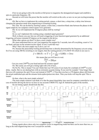 -First we are going to drive the mosfets at full power to magnetize the demagnetized magnet and establish a
spin at a particular frequency. Ok
         -Second we will lower the power that the mosfets will switch on the coils, so now we are just exciting/actuating
the spin.
         -Ok. But we have to implement the waiting period, a pause, a short time, a sleep time, a delay time between
changing the operation mode from magnetizing to actuating/exciting.
         -Ok. Fine. We can do that by inserting a pause, a mute time, a transition blank state between the phases in the
signal output by our computer control square wave generator.
         -Ok. So we will implement the 45 degrees phase shift by waiting?
         -Yes.
         -So we can‟t implement this waiting using a standard signal generator?
         -Well, in theory you can, but you will need a triggering of your function/signal generator by an additional
triggering coil/sensor mounted 45 degrees on the magnet in the device.
         -What other options are there? Is there a more simpler way?
         -We must understand that we can‟t just magnetize the magnet for 5 seconds, turn off everything, count to 3 in
our head, and turn on the actuator/exciter signal. It won‟t work that way!
         -Why? That‟s the most simple way to do it, isn‟t it?
         -No, because the pause/delay/waiting period/sleep time is directly determined by the frequency you are using.
So if we are using 500 Hz switching in our magnet, then the waiting period is T/8 (360/8=45) which in our case is:


                                         this means that you will have to wait:


        Can you count 250 in your head and turn the actuator signal?
        -No. But surely you will get a timing right with a bit of luck...
        -No.No.No. This is insane! You can‟t think that way! Of course if you lucky hit a multiple of 250       in your
delay, maybe. But we are dealing here with an extremely accurate timing. If you wait for example 7 time longer than
that you will counteract the spin! If you wait instead of 250 , 1,75ms then you have a 270 degrees phase shift between
the actual established spin and the actuator kicks/spikes/pulses/one shots. Then your kicks will stop the spin! This is
insane!
        -So then, what is the most simple solution?
        -The most simple solution I can think of is that the pause/sleep/delay time must be computer controlled or in the
case of mosfets driving the device we have to use accurate CMOS/TTL logic IC behind the gates of the mosfets.
        -So our timing signals should look like this:




         Timing signals above show only two complete cycles in magnetizing mode but there can be more than two, as
long as the total magnetizing time won‟t exceed few seconds.
 