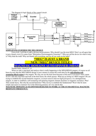 The diagram in logic blocks of the control circuit:




SIMPLIFYING FURTHER THE MEG DESIGN
          First of all, I will like to add a obvious inconvenience. Why should I use the term MEG? Don‟t we all agree that
is just a brand, even if it comes from “Motionless Electromagnetic Generator”? Why not call the device for what it truly
is? Why hide the truth? Why not bluntly tell everything, and lay all our cards on the table?
                     “MEG” IS JUST A BRAND
                   NEW “MEG” DEVICE TITLE =
           MAGNETIC DOMAINS AUTO-SPINNER (MDAS) :D
         Sounds better, doesn't it? :))
         When we take a step back and analyze what is really happening in the MEG(MDAS) magnet, of course we all
know by now that the MEG-MDAS design is just a means to extract the work done by the self-spinning-self-
sustaining-Bloch-region in the magnet. We may not see the hole forest because of the trees if you know what i mean.
So let‟s take this step back and look at the hole forest, the whole picture. What are we doing in a MEG magnet? We are
trying to establish the second harmonic magnetic resonant natural inherent high Q frequency in a demagnetized
magnet, in order to establish a self-sustaining self-spinning magnetic domain dynamics at magnetic resonance. Phiu!
That sounds heavy. But why the second harmonic? Why not try to establish the fundamental? Won‟t that be more
simple and easier to construct? So in the following pictures, let‟s try and do that.
MAGNETIC DOMAINS AUTO-SPINNER DESIGNED TO WORK AT THE FUNDAMENTAL MAGNETIC
RESONANT FREQUENCY:
 