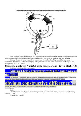 Darn! I told you if you think that you have come up with an original idea, think again. You might discover that
it has already been discovered by others before you. (Note that I used the term “discover” and not “invented”).
         Although this device works in a different manner than the one I‟m describing, it is still a remarkable
resemblance. This device is yet another offspring of the grandfather “Radus boots” and a cousin of MEG. Uff...Free
energy family...it‟s a BIG family!
Connection between Annis&Eberly generator and Steven Mark TPU
        Hold on to something when you read this:

    Annis&Eberly generator works the same way as
the TPU!
       This is insane! I am insane! How on earth can I make such a connection? Am I in my right mind? Am I full of
shit? What? How? How can I say something like this? What am I thinking? Can‟t everybody see the


obvious constructive difference?
stupid? How dare I say it works the same way? What the hell am I talking about here?
                                                                                                                     Am I

        Really?
        Really!
        Let‟s take it apart piece by piece. Bare with my insanity for a little while. If not, just amuse yourself with my
fantasies. Or not?
        Ok. How does it work?
 