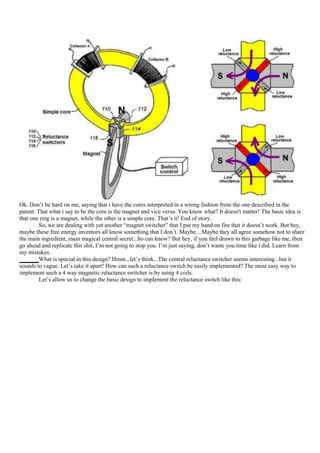 Ok. Don‟t be hard on me, saying that i have the cores interpreted in a wrong fashion from the one described in the
patent. That what i say to be the core is the magnet and vice versa. You know what? It doesn't matter! The basic idea is
that one ring is a magnet, while the other is a simple core. That‟s it! End of story.
         So, we are dealing with yet another “magnet switcher” that I put my hand on fire that it doesn‟t work. But hey,
maybe these free energy inventors all know something that I don‟t. Maybe....Maybe they all agree somehow not to share
the main ingredient, main magical central secret...ho can know? But hey, if you feel drawn to this garbage like me, then
go ahead and replicate this shit, I‟m not going to stop you. I‟m just saying, don‟t waste you time like i did. Learn from
my mistakes.
         What is special in this design? Hmm...let‟s think...The central reluctance switcher seems interesting...but it
sounds to vague. Let‟s take it apart! How can such a reluctance switch be easily implemented? The most easy way to
implement such a 4 way magnetic reluctance switcher is by using 4 coils.
         Let‟s allow us to change the basic design to implement the reluctance switch like this:
 