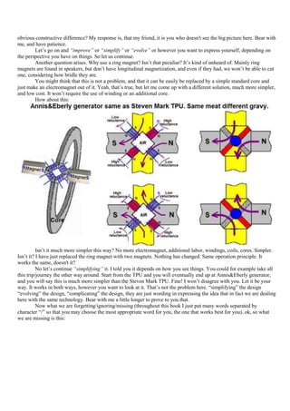 obvious constructive difference? My response is, that my friend, it is you who doesn't see the big picture here. Bear with
me, and have patience.
        Let‟s go on and “improve” or “simplify” or “evolve” or however you want to express yourself, depending on
the perspective you have on things. So let us continue.
        Another question arises. Why use a ring magnet? Isn‟t that peculiar? It‟s kind of unheard of. Mainly ring
magnets are found in speakers, but don‟t have longitudinal magnetization, and even if they had, we won‟t be able to cut
one, considering how bridle they are.
        You might think that this is not a problem, and that it can be easily be replaced by a simple standard core and
just make an electromagnet out of it. Yeah, that‟s true, but let me come up with a different solution, much more simpler,
and low cost. It won‟t require the use of winding or an additional core.
        How about this:




          Isn‟t it much more simpler this way? No more electromagnet, additional labor, windings, coils, cores. Simpler.
Isn‟t it? I have just replaced the ring magnet with two magnets. Nothing has changed. Same operation principle. It
works the same, doesn't it?
          No let‟s continue “simplifying” it. I told you it depends on how you see things. You could for example take all
this trip/journey the other way around. Start from the TPU and you will eventually end up at Annis&Eberly generator,
and you will say this is much more simpler than the Steven Mark TPU. Fine! I won‟t disagree with you. Let it be your
way. It works in both ways, however you want to look at it. That‟s not the problem here. “simplifying” the design
“evolving” the design, “complicating” the design, they are just wording in expressing the idea that in fact we are dealing
here with the same technology. Bear with me a little longer to prove to you that.
          Now what we are forgetting/ignoring/missing (throughout this book I just put many words separated by
character “/” so that you may choose the most appropriate word for you, the one that works best for you), ok, so what
we are missing is this:
 