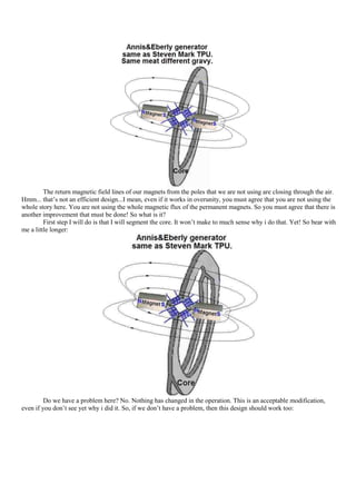 The return magnetic field lines of our magnets from the poles that we are not using are closing through the air.
Hmm... that‟s not an efficient design...I mean, even if it works in overunity, you must agree that you are not using the
whole story here. You are not using the whole magnetic flux of the permanent magnets. So you must agree that there is
another improvement that must be done! So what is it?
         First step I will do is that I will segment the core. It won‟t make to much sense why i do that. Yet! So bear with
me a little longer:




         Do we have a problem here? No. Nothing has changed in the operation. This is an acceptable modification,
even if you don‟t see yet why i did it. So, if we don‟t have a problem, then this design should work too:
 