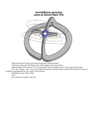 -What on Earth am I doing? And where the hell am I going with this?
       -I told you to bare with me! Please! Just a little longer, we are almost there...
       -Almost where? This is insane!!! You‟re crazy man! This is crackpot science. You‟re out of your mind!
       -No!...No!...Please....wait!...if you can‟t take this seriously, then just amuse yourself with this joke of a device!
Consider it entertainment for you...please...bear with me...
       -Ok.Whatever men. This is silly!
       -Is it?
       Let‟s continue to modify it like this:
 
