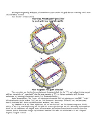 Rotating the magnets by 90 degrees, allows them to couple with the flux path they are switching. Isn‟t it more
efficient? Think about it!
         How about it‟s operation now?




         Then you might say, that just because i changed the design to look like the TPU, and replace the ring magnet
with two magnets doesn‟t mean that it‟s has the same operation as TPU, or that we are dealing with the same
technology. My response is that you are wrong. It is the same technology.
         Again, you would say: No! You are mixing apples and oranges! This has nothing to do with TPU! You are
mixing cabbages with the baskets. Don‟t you see, even the magnets are arranges differently, they are in reversed
polarity than in the TPU design you had described. You don‟t make sense!
         My response will be, my friend, again i say, that it is you ho doesn't see, that by this arrangement, in this
polarity, it works by switching not only one flux path like in the original design, but four. When they are in repulsive
mode, you just turn around one magnet, then it will work better, because the flux in one side of the device will be
almost 0. So now we have not a single tiny difference between Annis TPU and Steven TPU. It is still a simple 4
magnetic flux path switcher:
 