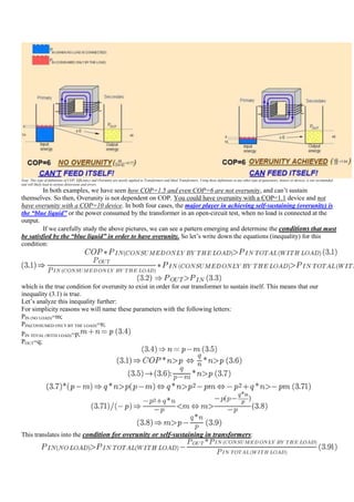 Note: This type of definitions of COP, Efficiency and Overunity are mostly applied to Transformers and Ideal Transformers. Using these definitions in any other type of generators, motors or devices, is not recomended
and will likely lead to serious distorsions and errors.
         In both examples, we have seen how COP=1.5 and even COP=6 are not overunity, and can‟t sustain
themselves. So then, Overunity is not dependent on COP. You could have overunity with a COP=1.1 device and not
have overunity with a COP=10 device. In both four cases, the major player in achieving self-sustaining (overunity) is
the “blue liquid” or the power consumed by the transformer in an open-circuit test, when no load is connected at the
output.
         If we carefully study the above pictures, we can see a pattern emerging and determine the conditions that must
be satisfied by the “blue liquid” in order to have overunity. So let‟s write down the equations (inequality) for this
condition:




which is the true condition for overunity to exist in order for our transformer to sustain itself. This means that our
inequality (3.1) is true.
Let‟s analyze this inequality further:
For simplicity reasons we will name these parameters with the following letters:
PIN (NO LOAD)=m;
PIN(CONSUMED ONLY BY THE LOAD)=n;
PIN TOTAL (WITH LOAD)=p;
POUT=q;




This translates into the condition for overunity or self-sustaining in transformers:
 