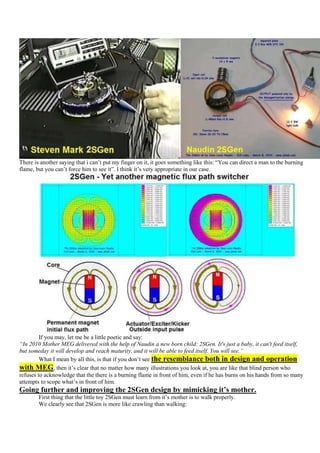 There is another saying that i can‟t put my finger on it, it goes something like this: “You can direct a man to the burning
flame, but you can‟t force him to see it”. I think it‟s very appropriate in our case.




         If you may, let me be a little poetic and say:
“In 2010 Mother MEG delivered with the help of Naudin a new born child: 2SGen. It's just a baby, it can't feed itself,
but someday it will develop and reach maturity, and it will be able to feed itself. You will see.”
         What I mean by all this, is that if you don‟t see the resemblance both in design and operation
with MEG, then it‟s clear that no matter how many illustrations you look at, you are like that blind person who
refuses to acknowledge that the there is a burning flame in front of him, even if he has burns on his hands from so many
attempts to scope what‟s in front of him.
Going further and improving the 2SGen design by mimicking it’s mother.
        First thing that the little toy 2SGen must learn from it‟s mother is to walk properly.
        We clearly see that 2SGen is more like crawling than walking:
 