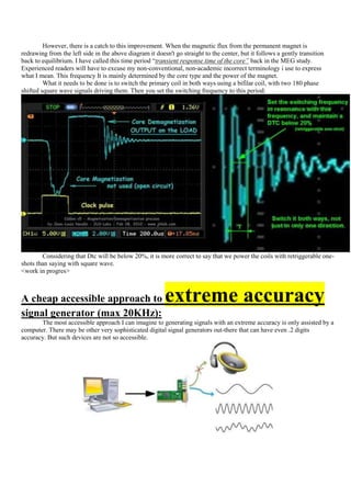 However, there is a catch to this improvement. When the magnetic flux from the permanent magnet is
redrawing from the left side in the above diagram it doesn't go straight to the center, but it follows a gently transition
back to equilibrium. I have called this time period “transient response time of the core” back in the MEG study.
Experienced readers will have to excuse my non-conventional, non-academic incorrect terminology i use to express
what I mean. This frequency It is mainly determined by the core type and the power of the magnet.
         What it needs to be done is to switch the primary coil in both ways using a bifilar coil, with two 180 phase
shifted square wave signals driving them. Then you set the switching frequency to this period:




        Considering that Dtc will be below 20%, it is more correct to say that we power the coils with retriggerable one-
shots than saying with square wave.
<work in progres>



A cheap accessible approach to                           extreme accuracy
signal generator (max 20KHz):
       The most accessible approach I can imagine to generating signals with an extreme accuracy is only assisted by a
computer. There may be other very sophisticated digital signal generators out-there that can have even .2 digits
accuracy. But such devices are not so accessible.
 