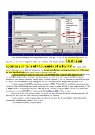 It has the ability to sweep a full range of frequencies from any x to any y in any time interval you wish. The

                                    That is an
precision of a wave can be programed with x and y variables with .4 digits accuracy.

accuracy of tens of thousands of a Hertz! This is only usable
across long sounds-waves, That is if for example you plot a sweep of a sinewave frequency from 12 to 14 Hz across
one hour wav file length of time (you will need lots of GB free space on your HDD).
        This will advance the frequency from 12 Hz towards 14 Hz with a step of 0.0005 Hz per second! Of course
you won‟t be forced to wait an hour near your device, unless you want to be more accurate and determine more
decimals for your resonant frequency(which is useful for higher harmonics), you can always skip ahead with one click
of a mouse. The user interface is user-friendly that is if you know what you are doing or what you want to do.
        System requirements: GoldWave requires a minimum 1.5GHz Pentium 4 (or compatible processor), a mouse,
256MB of RAM, 20MB of disk space, and a sound card. For best performance, a 2GHz or faster processor with 512MB
of RAM or more is recommended. Windows 2000, XP, Vista, 7, or later is required. Older versions of Windows will
not run recent versions of GoldWave, but you can install GoldWave v4.26 on those systems.
        Don‟t be scared if these requirements are too high if you want to bring to life an old useless computer for this
particular job. You could use older versions that require much less resources.
        I could speak a lot on this program and create a tutorial for it, but that doesn't make the subject of this book.
You can view tutorials on the web here, here, or here.
        You could use something along these lines:
 