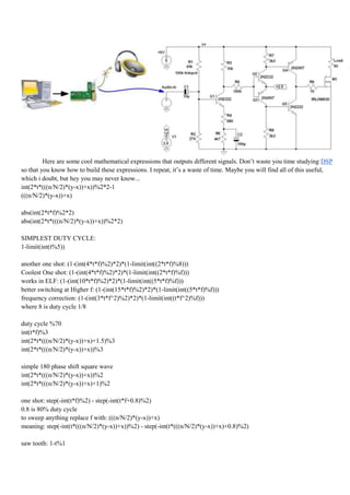 Here are some cool mathematical expressions that outputs different signals. Don‟t waste you time studying DSP
so that you know how to build these expressions. I repeat, it‟s a waste of time. Maybe you will find all of this useful,
which i doubt, but hey you may never know...
int(2*t*(((n/N/2)*(y-x))+x))%2*2-1
(((n/N/2)*(y-x))+x)

abs(int(2*t*f)%2*2)
abs(int(2*t*(((n/N/2)*(y-x))+x))%2*2)

SIMPLEST DUTY CYCLE:
1-limit(int(t%5))

another one shot: (1-(int(4*t*f)%2)*2)*(1-limit(int((2*t*f)%8)))
Coolest One shot: (1-(int(4*t*f)%2)*2)*(1-limit(int((2*t*f)%f)))
works in ELF: (1-(int(10*t*f)%2)*2)*(1-limit(int((5*t*f)%f)))
better switching at Higher f: (1-(int(15*t*f)%2)*2)*(1-limit(int((5*t*f)%f)))
frequency correction: (1-(int(3*t*f^2)%2)*2)*(1-limit(int((t*f^2)%f)))
where 8 is duty cycle 1/8

duty cycle %70
int(t*f)%3
int(2*t*(((n/N/2)*(y-x))+x)+1.5)%3
int(2*t*(((n/N/2)*(y-x))+x))%3

simple 180 phase shift square wave
int(2*t*(((n/N/2)*(y-x))+x))%2
int(2*t*(((n/N/2)*(y-x))+x)+1)%2

one shot: step(-int(t*f)%2) - step(-int(t*f+0.8)%2)
0.8 is 80% duty cycle
to sweep anything replace f with: (((n/N/2)*(y-x))+x)
meaning: step(-int(t*(((n/N/2)*(y-x))+x))%2) - step(-int(t*(((n/N/2)*(y-x))+x)+0.8)%2)

saw tooth: 1-t%1
 