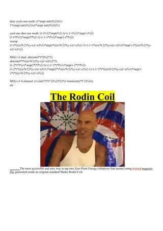 duty cycle saw tooth: (t*step(-int(t)%2))%1
1*(step(-int(t)%2))-(t*step(-int(t)%2))%1

cool one shot saw tooth: (1-t%1)*step(t%2-1)+(-1+t%1)*step(1-t%2)
(1-t*f%1)*step(t*f%2-1)+(-1+t*f%1)*step(1-t*f%2)
sweep:
(1-t*(((n/N/2)*(y-x))+x)%1)*step(t*(((n/N/2)*(y-x))+x)%2-1)+(-1+t*(((n/N/2)*(y-x))+x)%1)*step(1-t*(((n/N/2)*(y-
x))+x)%2)

MEG v2 dual: abs(int(4*t*f)%2*2)
abs(int(4*t*(((n/N/2)*(y-x))+x))%2*2)
(1-2*t*f%1)*step(2*t*f%2-1)+(-1+2*t*f%1)*step(1-2*t*f%2)
(1-2*t*(((n/N/2)*(y-x))+x)%1)*step(2*t*(((n/N/2)*(y-x))+x)%2-1)+(-1+2*t*(((n/N/2)*(y-x))+x)%1)*step(1-
2*t*(((n/N/2)*(y-x))+x)%2)

MEG v3 4 channel: (1-(int(3*t*f^2)%2)*2)*(1-limit(int((t*f^2)%f)))
etc



                                The Rodin Coil




        The most accessible and easy way to tap into Zero Point Energy (whatever that means) using twisted magnetic
flux generated inside an original standard Marko Rodin Coil:
 
