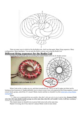 There are many ways in which to fire the Rodin coils. And I say that again. Many firing sequences. Many
configurations. Many topologies. You can spin the field in various ways using the Rodin Coil.
Different firing sequences for the Rodin Coil
          First thing that frequently pops up searching the web for Rodin coil is the JL Naudin version:




          When I look at this, it makes me cry, and shout towards the sky. This is so sad! It makes me bitter just by
looking at how he powers it. Naudin definitely was in a hurry to test it out, so he ignored all the firing sequence, control
circuit, family groups, and all that. It‟s insane! Marko clearly said that we shouldn‟t try this (click here to hear Marko
saying this)!
          Quote:
          “ […]they are so separated from one another, than that’s why one wire is on at a given time, because if both
wires have the same family number group on at the same time, then this coil wouldn’t work, it will have resistance”.
(YouTube movie clip 19/44 minute 0 second 49)
          This clearly means we should‟nt try to power both wires/coils at the same time.
          Maybe I‟m wrong, but if I do, then let‟s analyze Marko words in more detail.
 