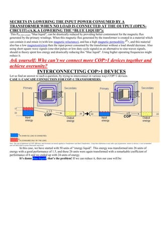 SECRETS IN LOWERING THE INPUT POWER CONSUMED BY A
TRANSFORMER WHEN NO LOAD IS CONNECTED AT THE OUTPUT (OPEN-
CIRCUIT) (A.K.A LOWERING THE “BLUE LIQUID”):
 This PIN (NO LOAD) “blue liquid”, can be drastically reduced by providing better containment for the magnetic flux
generated by the primary windings. When this magnetic flux generated by the transformer is created in a material which
can contain it and retain it (with low magnetic reluctance), and has a high magnetic permeability , and this material
also has a low magnetostriction then the input power consumed by the transformer without a load should decrease. Also
using short square wave signals (one-shot pulses or low duty cycle signals) as an alternative to sine-waves signals,
should in theory spent less energy and drastically reducing this “blue liquid”. Using higher operating frequencies might
reduce it.
Ask yourself: Why can’t we connect more COP>1 devices together and
achieve overunity?
              INTERCONNECTING COP>1 DEVICES
Let us find an answer to such a question, by trying to interconnect in various ways COP>1 devices.
CASE 1: CASCADE CONNECTION FOR COP>1 TRANSFORMERS:




Note: This type of definitions of COP, Efficiency and Overunity are mostly applied to Transformers and Ideal Transformers. Using these definitions in any other type of generators, motors or devices, is not recomended
and will likely lead to serious distorsions and errors.
       In this case, we have started with 50 units of “energy liquid”. This energy was transformed into 26 units of
energy with a good performance of 1.5, and these 26 units were again transformed with a remarkable coefficient of
performance of 6 and we ended up with 24 units of energy.
       It’s damn blue liquid, that’s the problem! If we can reduce it, then our case will be:
 