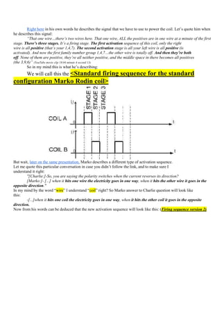 Right here in his own words he describes the signal that we have to use to power the coil. Let‟s quote him when
he describes this signal:
         “That one wire…there’s two wires here. That one wire, ALL the positives are in one wire at a minute of the first
stage. There’s three stages. It’s a firing stage. The first activation sequence of this coil, only the right
wire is all positive (that’s your 1,4,7). The second activation stage is all your left wire is all positive (is
activated). And now the first family number group 1,4,7…the other wire is totally off. And then they’re both
off. None of them are positive, they’re all neither positive, and the middle space in there becomes all positives
(the 3,9,6)” (YouTube movie clip 18/44 minute 4 second 13)
         So in my mind this is what he‟s describing:
        We will call this the <Standard
                             firing sequence for the standard
configuration Marko Rodin coil>




But wait, later on the same presentation, Marko describes a different type of activation sequence.
Let me quote this particular conversation in case you didn‟t follow the link, and to make sure I
understand it right:
        "[Charlie:]-So, you are saying the polarity switches when the current reverses its direction?
        [Marko:]- [...] when it hits one wire the electricity goes in one way, when it hits the other wire it goes in the
opposite direction."
In my mind by the word “wire” I understand “coil” right? So Marko answer to Charlie question will look like
this:
        -[...]when it hits one coil the electricity goes in one way, when it hits the other coil it goes in the opposite
direction.
Now from his words can be deduced that the new activation sequence will look like this: (Firing sequence version 2)
 