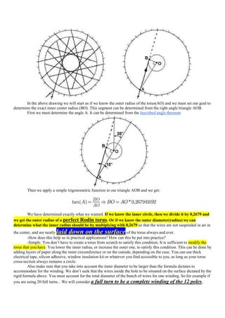 In the above drawing we will start as if we know the outer radius of the torus(AO) and we must set our goal to
determine the exact inner center radius (BO). This segment can be determined from the right angle triangle AOB.
       First we must determine the angle A. It can be determined from the Inscribed angle theorem:




        Then we apply a simple trigonometric function in our triangle AOB and we get:




        We have determined exactly what we wanted. If we know the inner circle, then we divide it by 0,2679 and
we get the outer radius of a perfect Rodin torus. Or if we know the outer diameter(radius) we can
determine what the inner radius should be by multiplying with 0,2679 so that the wires are not suspended in air in
the center, and are neatlylaid down on the surface                   of the torus always and ever.
         -How does this help us in practical applications? How can this be put into practice?
         -Simple. You don‟t have to create a torus from scratch to satisfy this condition. It is sufficient to modify the
torus that you have. You lower the inner radius, or increase the outer one, to satisfy this condition. This can be done by
adding layers of paper along the inner circumference or on the outside, depending on the case. You can use thick
electrical tape, silicon adhesive, window insulation kit or whatever you find accessible to you, as long as your torus
cross-section always remains a circle.
         Also make sure that you take into account the inner diameter to be larger than the formula dictates to
accommodate for the winding. We don‟t seek that the wires inside the hole to be situated on the surface dictated by the
rigid formula above. You must account for the total diameter of the bunch of wires for one winding. So for example if
you are using 20 full turns... We will consider a full turn to be a complete winding of the 12 poles,
 
