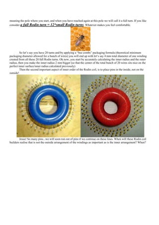 meaning the pole where you start, and when you have reached again at this pole we will call it a full turn. If you like
consider a full Rodin turn = 12*small Rodin turns. Whatever makes you feel comfortable.




         So let‟s say you have 20 turns and by applying a “bee combs” packaging formula (theoretical minimum
packaging diameter allowed for a bunch of wires) you will end up with let‟s say 4 mm total diameter of one winding
created from all these 20 full Rodin turns. Ok now, you start by accurately calculating the inner radius and the outer
radius, then you make the inner radius 2 mm bigger (so that the center of the total bunch of 20 wires sits nice on the
perfect inner surface/inner radius calculated previously)
         Then the second important aspect of inner order of the Rodin coil, is to place pins in the inside, not on the
outside!




        Jesus! So many pins...we will soon run out of pins if we continue on these lines. When will these Rodin coil
builders realise that is not the outside arrangement of the windings as important as is the inner arrangement? When?
 