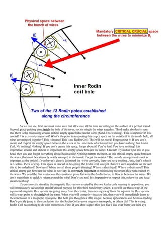 As we can see, first, we must make sure that all wires, all the time are sitting on the surface of a perfect toroid.
Second, place guiding pins inside the hole of the torus, not to mingle the wires together. Third make absolutely sure,
that there is the mandatory crucial critical empty space between the wires (band 3 no-winding). This is imperative! It is
crucial! It is extremely important! What‟s the point in respecting this empty space on the outside if in the inside hole, all
wires are mingled together? This is insane! This is no Rodin Coil! This will not work! Forget about it! If you don‟t
create and respect the empty space between the wires in the inner hole of a Rodin Coil, you have nothing! No Rodin
Coil, No nothing! Nothing! If you don‟t create this space, forget about it! You‟re lost! You have nothing! It is
imperative, crucial and critical to implement this empty space between the wires! Crucial! If you don‟t put this in you
head, then you can forget everything about Rodin coils! Nothing matters the most, as this critical empty space between
the wires, that must be extremely neatly arranged in the inside. Forget the outside! The outside arrangement is not as
important as the inside! If you haven‟t clearly delimited the wires correctly, then you have nothing. Junk, that‟s what it
is. Useless. Piece of crap. This space is crucial in designing the Rodin Coil, and yet I haven‟t seen anywhere on the web
this to be underlined! Nowhere! Where are all these people thinking? Where is their head? Where is their mind? This
critical empty gap between the wires is not very, is extremely important in minimizing the return flux path created by
the wires. We need the flux vectors on the equatorial plane between the double torus, to flow in between the wires. We
don‟t want them to quickly return around the wire! Don‟t you see? It is imperative to respect this, otherwise you have
created nothing!
          If you correctly visualize the magnetic flux vectors created by the two Rodin coils running in opposition, you
will immediately see another crucial/critical purpose for this third band empty space. You will see that always if the
equatorial magnetic flux vectors are going away from the center, then moving away from the equator the flux vectors
will always point to the inside of the torus. When you will correctly visualize this, then you will immediately jump to
the conclusion of a magnetic monopole. But hold you thoughts a little longer, because appearances can be miss-leading.
Don‟t quickly jump to the conclusion that the Rodin Coil creates magnetic monopole, as others did. This is wrong.
Rodin Coil has nothing to do with monopoles. Fine, if you don‟t agree, then just like i did, over-burn you third eye
 