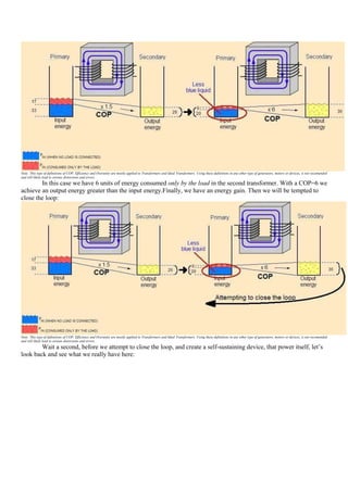 Note: This type of definitions of COP, Efficiency and Overunity are mostly applied to Transformers and Ideal Transformers. Using these definitions in any other type of generators, motors or devices, is not recomended
and will likely lead to serious distorsions and errors.
        In this case we have 6 units of energy consumed only by the load in the second transformer. With a COP=6 we
achieve an output energy greater than the input energy.Finally, we have an energy gain. Then we will be tempted to
close the loop:




Note: This type of definitions of COP, Efficiency and Overunity are mostly applied to Transformers and Ideal Transformers. Using these definitions in any other type of generators, motors or devices, is not recomended
and will likely lead to serious distorsions and errors.
        Wait a second, before we attempt to close the loop, and create a self-sustaining device, that power itself, let‟s
look back and see what we really have here:
 