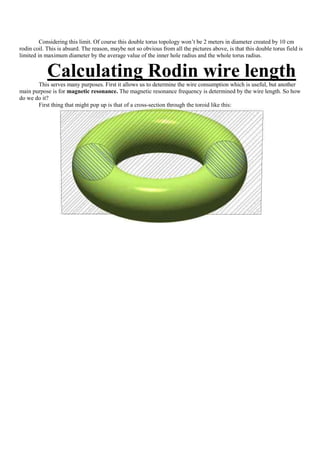 Considering this limit. Of course this double torus topology won‟t be 2 meters in diameter created by 10 cm
rodin coil. This is absurd. The reason, maybe not so obvious from all the pictures above, is that this double torus field is
limited in maximum diameter by the average value of the inner hole radius and the whole torus radius.


            Calculating Rodin wire length
       This serves many purposes. First it allows us to determine the wire consumption which is useful, but another
main purpose is for magnetic resonance. The magnetic resonance frequency is determined by the wire length. So how
do we do it?
       First thing that might pop up is that of a cross-section through the toroid like this:
 