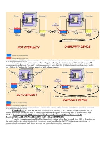 Note: This type of definitions of COP, Efficiency and Overunity are mostly applied to Transformers and Ideal Transformers. Using these definitions in any other type of generators, motors or devices, is not recomended
and will likely lead to serious distorsions and errors.
         In this case, we must ask ourselves, what is the point in having the first transformer? What is it‟s purpose? It
serves no purpose, because if we are trying to achieve energy gain, then this first transformer is waisting energy and is
not efficient. Let‟s discard it. But then we end up with only one system:




Note: This type of definitions of COP, Efficiency and Overunity are mostly applied to Transformers and Ideal Transformers. Using these definitions in any other type of generators, motors or devices, is not recomended
and will likely lead to serious distorsions and errors.

              Conclusion: We must not take into account devices that have COP>1 and are already overunity, and can
sustain themselves. What is the point is connecting a transformer capable of sustaining itself to another device with
COP>1? A transformer with COP>1 and overunity>1 shouldn't be connected to anything, but itself!
CASE 2: PARALLEL CONNECTION FOR COP>1 TRANSFORMERS:
         A parallel connection case would be like the one in the picture below. Bear in mind, since COP is dependent on
the load which we are using, for simplicity reasons we would consider that the COP for these next transformers is
predetermined on the same load. If not, we could use a impedance matching transformer.
 