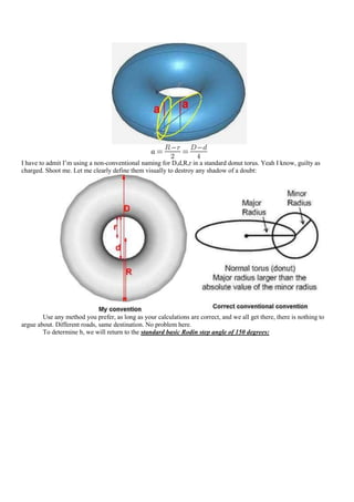 I have to admit I‟m using a non-conventional naming for D,d,R,r in a standard donut torus. Yeah I know, guilty as
charged. Shoot me. Let me clearly define them visually to destroy any shadow of a doubt:




        Use any method you prefer, as long as your calculations are correct, and we all get there, there is nothing to
argue about. Different roads, same destination. No problem here.
        To determine b, we will return to the standard basic Rodin step angle of 150 degrees:
 