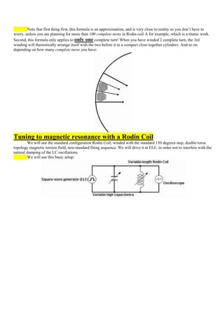 Note that first thing first, this formula is an approximation, and is very close to reality so you don‟t have to
worry, unless you are planning for more than 100 complete turns in Rodin coil A for example, which is a titanic work.
Second, this formula only applies to only one complete turn! When you have winded 2 complete turn, the 3rd
winding will theoretically arrange itself with the two before it in a compact close together cylinders. And so on
depending on how many complete turns you have:




Tuning to magnetic resonance with a Rodin Coil
        We will use the standard configuration Rodin Coil, winded with the standard 150 degrees step, double torus
topology magnetic torsion field, non-standard firing sequence. We will drive it at ELF, in order not to interfere with the
natural damping of the LC oscillations.
        We will use this basic setup:
 