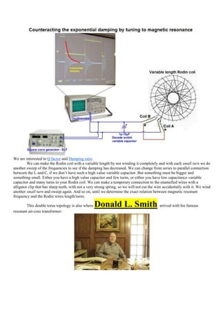 We are interested in Q factor and Damping ratio
         We can make the Rodin coil with a variable length by not winding it completely and with each small turn we do
another sweep of the frequencies to see if the damping has decreased. We can change from series to parallel connection
between the L and C, if we don‟t have such a high value variable capacitor. But something must be bigger and
something small. Either you have a high value capacitor and few turns, or either you have low capacitance variable
capacitor and many turns in your Rodin coil. We can make a temporary connection to the enamelled wires with a
alligator clip that has sharp teeth, with not a very strong spring, so we will not cut the wire accidentally with it. We wind
another small turn and sweep again. And so on, until we determine the exact relation between magnetic resonant
frequency and the Rodin wires length/turns.

        This double torus topology is also where   Donald L. Smith arrived with his famous
resonant air-core transformer:
 