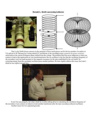 That is why Smith always answers to the questions of how much power can his devices produce, he replies in
VA and not in W! Because he is using natural LC oscillations in the secondary(slightly actuated by the primary coil pulses)
which deliver the current 90 degrees phase shifted from the voltage. The problem that Don never addresses is when you
connect a load to this taped point air core transformer(more like an oscillator) is the fact that the oscillation frequency of
the secondary won't be tuned anymore to the magnetic resonance (to the spin established by the coil itself). So
extracting energy from this secondary oscillator poses another problem. He does slightly address this issue, but I don‟t
think he was explicit enough here:




        It can‟t be seen properly, but what i think he is really talking about re-calculating the oscillation frequency of
the secondary if you connect an inductive load (another transformer after the main secondary/collector/oscillator).
        Another reason for two separated grounds:
 
