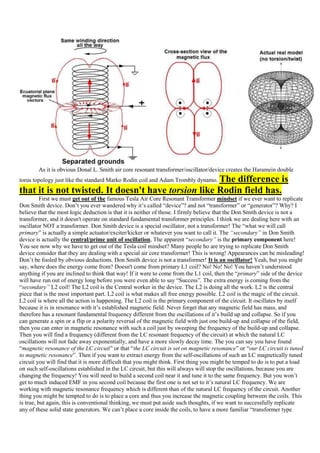As it is obvious Donal L. Smith air core resonant transformer/oscillator/device creates the Haramein double
                                                     The difference is
torus topology just like the standard Marko Rodin coil and Adam Trombly dynamo.
that it is not twisted. It doesn't have torsion like Rodin field has.
          First we must get out of the famous Tesla Air Core Resonant Transformer mindset if we ever want to replicate
Don Smith device. Don‟t you ever wandered why it‟s called “device”? and not “transformer” or “generator”? Why? I
believe that the most logic deduction is that it is neither of those. I firmly believe that the Don Smith device is not a
transformer, and it doesn't operate on standard fundamental transformer principles. I think we are dealing here with an
oscillator NOT a transformer. Don Smith device is a special oscillator, not a transformer! The “what we will call
primary” is actually a simple actuator/exciter/kicker or whatever you want to call it. The “secondary” in Don Smith
device is actually the central/prime unit of oscillation, The apparent “secondary” is the primary component here!
You see now why we have to get out of the Tesla coil mindset? Many people ho are trying to replicate Don Smith
device consider that they are dealing with a special air core transformer! This is wrong! Appearances can be misleading!
Don‟t be fooled by obvious deductions. Don Smith device is not a transformer! It is an oscillator! Yeah, but you might
say, where does the energy come from? Doesn't come from primary L1 coil? No! No! No! You haven‟t understood
anything if you are inclined to think that way! If it were to come from the L1 coil, then the “primary” side of the device
will have run out of energy long before you were even able to say “Success”. The extra energy is coming from the
“secondary” L2 coil! The L2 coil is the Central worker in the device. The L2 is doing all the work. L2 is the central
piece that is the most important part. L2 coil is what makes all free energy possible. L2 coil is the magic of the circuit.
L2 coil is where all the action is happening. The L2 coil is the primary component of the circuit. It oscillates by itself
because it is in resonance with it‟s established magnetic field. Never forget that any magnetic field has mass, and
therefore has a resonant fundamental frequency different from the oscillations of it‟s build up and collapse. So if you
can generate a spin or a flip or a polarity reversal of the magnetic field with just one build-up and collapse of the field,
then you can enter in magnetic resonance with such a coil just by sweeping the frequency of the build-up and collapse.
Then you will find a frequency (different from the LC resonant frequency of the circuit) at which the natural LC
oscillations will not fade away exponentially, and have a more slowly decay time. The you can say you have found
“magnetic resonance of the LC circuit” or that “the LC circuit is set on magnetic resonance” or “our LC circuit is tuned
to magnetic resonance”. Then if you want to extract energy from the self-oscillations of such an LC magnetically tuned
circuit you will find that it is more difficult that you might think. First thing you might be temped to do is to put a load
on such self-oscillations established in the LC circuit, but this will always will stop the oscillations, because you are
changing the frequency! You will need to build a second coil near it and tune it to the same frequency. But you won‟t
get to much induced EMF in you second coil because the first one is not set to it‟s natural LC frequency. We are
working with magnetic resonance frequency which is different than of the natural LC frequency of the circuit. Another
thing you might be tempted to do is to place a core and thus you increase the magnetic coupling between the coils. This
is true, but again, this is conventional thinking, we must put aside such thoughts, if we want to successfully replicate
any of these solid state generators. We can‟t place a core inside the coils, to have a more familiar “transformer type
 