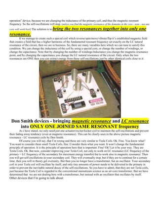 operation” device, because we are changing the inductance of the primary coil, and thus the magnetic resonant
frequency. So the self-oscillations will stop. (unless you find the magnetic resonance of the domains in the core - note - not any
core will work best) The solution is to   bring the two resonances together into only one
resonance.
         If we manage to create such a special coil which reverse/spin/move/vibrate/flip it‟s established magnetic field
that creates a field that has a higher harmonic of the fundamental resonant frequency set exactly on the LC natural
resonance of the circuit, then we are in business. So, there are many variables here which we can tune to satisfy this
condition. We can change the inductance of the coil by using a special core, or change the number of windings, or
change the capacitance. Note that by changing the number of windings/inductance you change the magnetic resonance
point, and by changing the capacitance you change the LC natural resonance of the circuit. Only when the two
resonances are ONE then you can extract energy from these self-oscillations just by other identical coils close to it:




 Don Smith devices - bringing magnetic resonance and LC resonance
     into ONLY ONE JOINED SAME RESONANT frequency
         As i have stated, we only need just one actuator/exciter/kicker coil to maintain the self-oscillations and prevent
their fading away tendency (even at magnetic resonance). This can be clearly seen in the above picture magnetic
resonance - LC resonance coils by Don Smith.
         Of course you will say, that I‟m wrong and these are very similar to Tesla Coils. Ok. Fine. You know what?
You want to consider them small Tesla Coils, fine. Consider them what you want. It won‟t change the fundamental
principle of operation. It is the principle of operation here that is important. Fine! Ok! Let it be your way. They are
Tesla Coils. Ok. But now, consider improving your Tesla Coil, not only to work on LC resonance (LC frequency of the
primary = LC frequency of the secondary for maximum energy transfer) but to work also in magnetic resonance. Then
you will get self-oscillations in your secondary coil. They will eventually stop, but if they are to continue for a certain
time, then you will in theory get overunity. But then you no longer have a transformer, but an oscillator. Your secondary
coil in your Tesla coil will oscillate by itself, and only tiny amounts of power needs to be delivered to the primary in
order to prevent the inevitable natural decay of the self-oscillations. So you have to admit, that they are not Tesla coils,
just because the Tesla Coil is regarded in the conventional mainstream science as an air-core transformer. But we have
determined that we are not dealing here with a transformer, but instead with an oscillator that oscillates by itself.
Other devices that I‟m going to talk about:
 