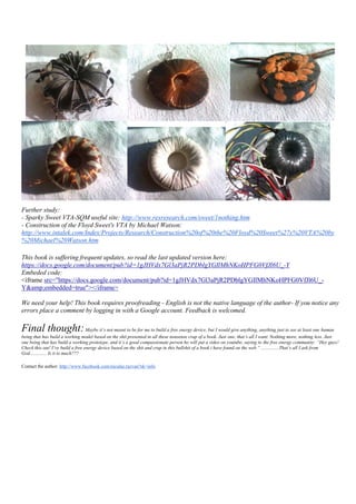 Further study:
- Sparky Sweet VTA-SQM useful site: http://www.rexresearch.com/sweet/1nothing.htm
- Construction of the Floyd Sweet's VTA by Michael Watson:
http://www.intalek.com/Index/Projects/Research/Construction%20of%20the%20Floyd%20Sweet%27s%20VTA%20by
%20Michael%20Watson.htm

This book is suffering frequent updates, so read the last updated version here:
https://docs.google.com/document/pub?id=1gJHVdx7Gl3aPjR2PDblgYGIlMhNKoHPFG0VfJl6U_-Y
Embeded code:
<iframe src="https://docs.google.com/document/pub?id=1gJHVdx7Gl3aPjR2PDblgYGIlMhNKoHPFG0VfJl6U_-
Y&amp;embedded=true"></iframe>

We need your help! This book requires proofreading - English is not the native language of the author- If you notice any
errors place a comment by logging in with a Google account. Feedback is welcomed.

Final thought: Maybe it’s not meant to be for me to build a free energy device, but I would give anything, anything just to see at least one human
being that has build a working model based on the shit presented in all these nonsense crap of a book. Just one, that’s all I want. Nothing more, nothing less. Just
one being that has build a working prototype, and it’s a good compassionate person ho will put a video on youtube, saying to the free energy community: “Hey guys!
Check this out! I’ve build a free energy device based on the shit and crap in this bullshit of a book i have found on the web.” ...............That’s all I ask from
God.............. Is it to much???

Contact the author: http://www.facebook.com/niculae.razvan?sk=info
 