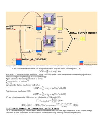 Note: This type of definitions of COP, Efficiency and Overunity are mostly applied to Transformers and Ideal Transformers. Using these definitions in any other type of generators, motors or devices, is not recomended
and will likely lead to serious distorsions and errors.
              In this case the two transformers can be equivalence with only one device exhibiting this COP:


Note that 2.38 is not an average between 1.5 and 6. This equivalent COP be determined without making equivalences,
and calculating total input energy or total output energy:
Again let‟s make the naming convention as above:
PIN(CONSUMED ONLY BY THE LOAD)=n;
POUT=q;
Let‟s consider the first transformer COP to be:


And the second transformer COP:


We are trying to determine COPechivalnet as a relationship of COP1 and COP2:




CASE 3: SERIES CONNECTION FOR COP>1 TRANSFORMERS:
Let us consider the easyest setup in which both of transformers have the same input impedance. In this case the energy
consumed by each transformer will be divided in half from what they normally consume independently.
 