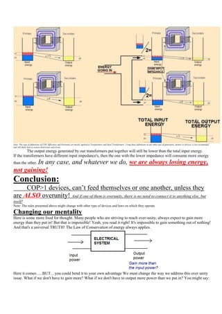 Note: This type of definitions of COP, Efficiency and Overunity are mostly applied to Transformers and Ideal Transformers. Using these definitions in any other type of generators, motors or devices, is not recomended
and will likely lead to serious distorsions and errors.
          The output energy generated by our transformers put together will still be lower than the total input energy.
If the transformers have different input impedance's, then the one with the lower impedance will consume more energy
         In any case, and whatever we do, we are always losing energy,
than the other.
not gaining!
Conclusion:
     COP>1 devices, can‟t feed themselves or one another, unless they
are ALSO overunity! And if one of them is overunity, there is no need to connect it to anything else, but
itself!
Note: The rules presented above might change with other type of devices and laws on which they operate.

Changing our mentality
Here is some more food for thought. Many people who are striving to reach over-unity, always expect to gain more
energy than they put in! But that is impossible! Yeah, you read it right! It's impossible to gain something out of nothing!
And that's a universal TRUTH! The Law of Conservation of energy always applies.




Here it comes…..BUT…you could bend it to your own advantage We must change the way we address this over unity
issue. What if we don't have to gain more? What if we don't have to output more power than we put in? You might say:
 