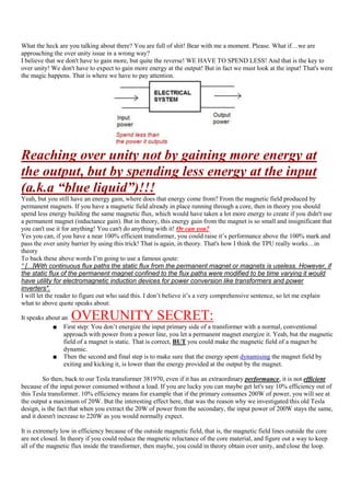 What the heck are you talking about there? You are full of shit! Bear with me a moment. Please. What if…we are
approaching the over unity issue in a wrong way?
I believe that we don't have to gain more, but quite the reverse! WE HAVE TO SPEND LESS! And that is the key to
over unity! We don't have to expect to gain more energy at the output! But in fact we must look at the input! That's were
the magic happens. That is where we have to pay attention.




Reaching over unity not by gaining more energy at
the output, but by spending less energy at the input
(a.k.a “blue liquid”)!!!
Yeah, but you still have an energy gain, where does that energy come from? From the magnetic field produced by
permanent magnets. If you have a magnetic field already in place running through a core, then in theory you should
spend less energy building the same magnetic flux, which would have taken a lot more energy to create if you didn't use
a permanent magnet (inductance gain). But in theory, this energy gain from the magnet is so small and insignificant that
you can't use it for anything! You can't do anything with it! Or can you?
Yes you can, if you have a near 100% efficient transformer, you could raise it‟s performance above the 100% mark and
pass the over unity barrier by using this trick! That is again, in theory. That's how I think the TPU really works…in
theory
To back these above words I‟m going to use a famous qoute:
“ [...]With continuous flux paths the static flux from the permanent magnet or magnets is useless. However, if
the static flux of the permanent magnet confined to the flux paths were modified to be time varying it would
have utility for electromagnetic induction devices for power conversion like transformers and power
inverters".
I will let the reader to figure out who said this. I don‟t believe it‟s a very comprehensive sentence, so let me explain
what to above quote speaks about:

It speaks about an  OVERUNITY SECRET:
            ■ First step: You don‟t energize the input primary side of a transformer with a normal, conventional
                 approach with power from a power line, you let a permanent magnet energize it. Yeah, but the magnetic
                 field of a magnet is static. That is correct, BUT you could make the magnetic field of a magnet be
                 dynamic.
            ■ Then the second and final step is to make sure that the energy spent dynamising the magnet field by
                 exiting and kicking it, is lower than the energy provided at the output by the magnet.

         So then, back to our Tesla transformer 381970, even if it has an extraordinary performance, it is not efficient
because of the input power consumed without a load. If you are lucky you can maybe get let's say 10% efficiency out of
this Tesla transformer. 10% efficiency means for example that if the primary consumes 200W of power, you will see at
the output a maximum of 20W. But the interesting effect here, that was the reason why we investigated this old Tesla
design, is the fact that when you extract the 20W of power from the secondary, the input power of 200W stays the same,
and it doesn't increase to 220W as you would normally expect.

It is extremely low in efficiency because of the outside magnetic field, that is, the magnetic field lines outside the core
are not closed. In theory if you could reduce the magnetic reluctance of the core material, and figure out a way to keep
all of the magnetic flux inside the transformer, then maybe, you could in theory obtain over unity, and close the loop.
 