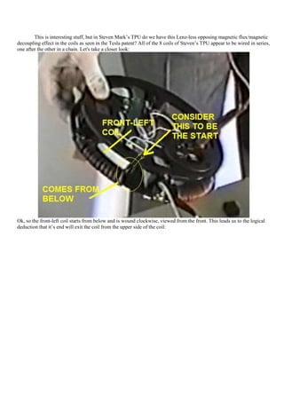This is interesting stuff, but in Steven Mark‟s TPU do we have this Lenz-less opposing magnetic flux/magnetic
decoupling effect in the coils as seen in the Tesla patent? All of the 8 coils of Steven‟s TPU appear to be wired in series,
one after the other in a chain. Let's take a closer look:




Ok, so the front-left coil starts from below and is wound clockwise, viewed from the front. This leads us to the logical
deduction that it‟s end will exit the coil from the upper side of the coil:
 