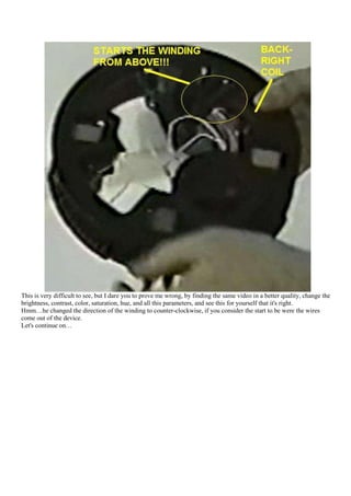 This is very difficult to see, but I dare you to prove me wrong, by finding the same video in a better quality, change the
brightness, contrast, color, saturation, hue, and all this parameters, and see this for yourself that it's right.
Hmm…he changed the direction of the winding to counter-clockwise, if you consider the start to be were the wires
come out of the device.
Let's continue on…
 