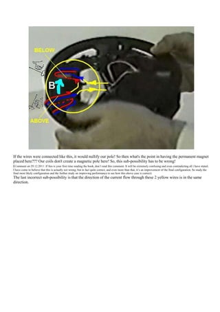 If the wires were connected like this, it would nullify our pole! So then what's the point in having the permanent magnet
placed here??? Our coils don't create a magnetic pole here! So, this sub-possibility has to be wrong!
(Comment on 29.12.2011: If this is your first time reading the book, don‟t read this comment. It will be extremely confusing and even contradicting all i have stated.
I have come to believe that this is actually not wrong, but in fact quite correct, and even more than that, it‟s an improvement of the final configuration. So study the
final most likely configuration and the further study on improving performance to see how this above case is correct)
The last incorrect sub-possibility is that the direction of the current flow through these 2 yellow wires is in the same
direction.
 