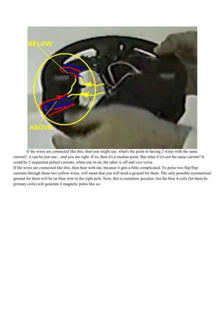 If the wires are connected like this, then you might say: what's the point in having 2 wires with the same
current?, it can be just one…and you are right. If so, then it's a median point. But what if it's not the same current? It
could be 2 sequential pulsed currents, when one in on, the other is off and vice-versa.
If the wires are connected like this, then bear with me, because it gets a little complicated. To pulse two flip/flop
currents through these two yellow wires, will mean that you will need a ground for them. The only possible symmetrical
ground for them will be on blue wire in the right pole. Now, this is somehow peculiar, but the blue 4 coils (let them be
primary coils) will generate 4 magnetic poles like so:
 