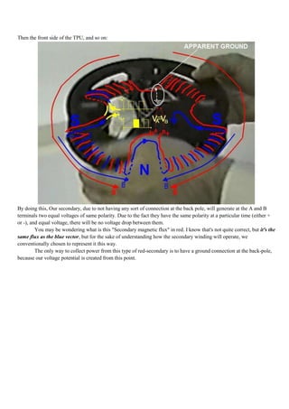 Then the front side of the TPU, and so on:




By doing this, Our secondary, due to not having any sort of connection at the back pole, will generate at the A and B
terminals two equal voltages of same polarity. Due to the fact they have the same polarity at a particular time (either +
or -), and equal voltage, there will be no voltage drop between them.
         You may be wondering what is this "Secondary magnetic flux" in red. I know that's not quite correct, but it's the
same flux as the blue vector, but for the sake of understanding how the secondary winding will operate, we
conventionally chosen to represent it this way.
         The only way to collect power from this type of red-secondary is to have a ground connection at the back-pole,
because our voltage potential is created from this point.
 