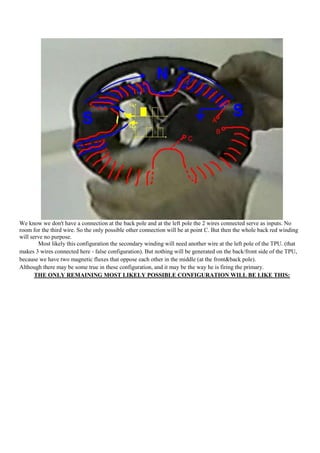 We know we don't have a connection at the back pole and at the left pole the 2 wires connected serve as inputs. No
room for the third wire. So the only possible other connection will be at point C. But then the whole back red winding
will serve no purpose.
        Most likely this configuration the secondary winding will need another wire at the left pole of the TPU. (that
makes 3 wires connected here - false configuration). But nothing will be generated on the back/front side of the TPU,
because we have two magnetic fluxes that oppose each other in the middle (at the front&back pole).
Although there may be some true in these configuration, and it may be the way he is firing the primary.
       THE ONLY REMAINING MOST LIKELY POSSIBLE CONFIGURATION WILL BE LIKE THIS:
 